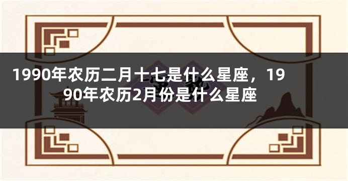 1990年农历二月十七是什么星座，1990年农历2月份是什么星座