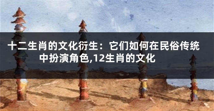 十二生肖的文化衍生：它们如何在民俗传统中扮演角色,12生肖的文化