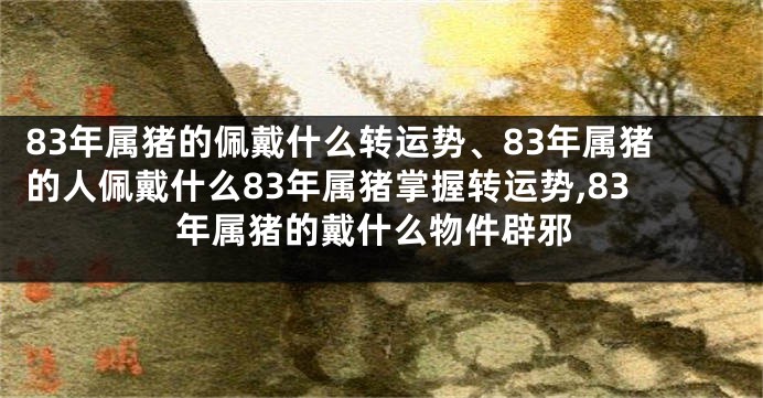 83年属猪的佩戴什么转运势、83年属猪的人佩戴什么83年属猪掌握转运势,83年属猪的戴什么物件辟邪