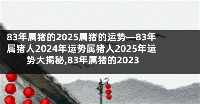 83年属猪的2025属猪的运势—83年属猪人2024年运势属猪人2025年运势大揭秘,83年属猪的2023