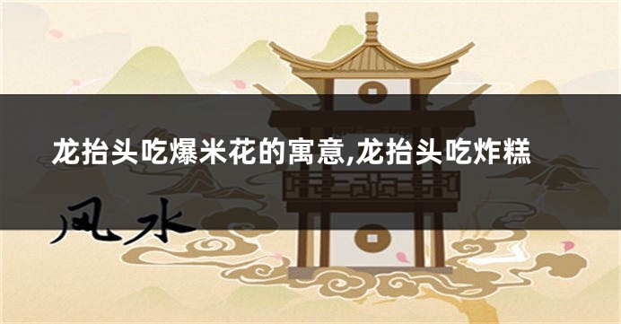 龙抬头吃爆米花的寓意,龙抬头吃炸糕