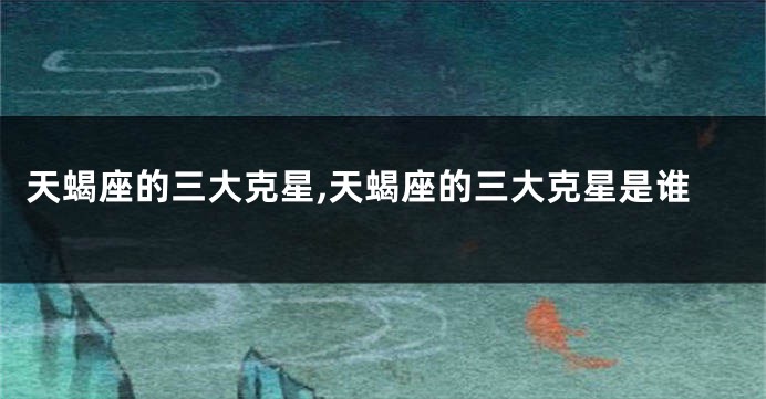 天蝎座的三大克星,天蝎座的三大克星是谁
