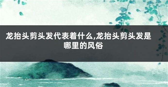 龙抬头剪头发代表着什么,龙抬头剪头发是哪里的风俗