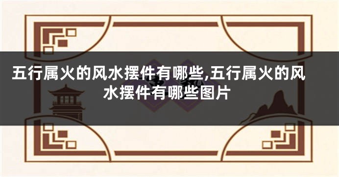 五行属火的风水摆件有哪些,五行属火的风水摆件有哪些图片
