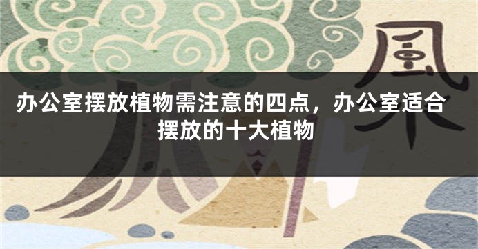办公室摆放植物需注意的四点，办公室适合摆放的十大植物