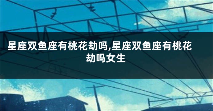 星座双鱼座有桃花劫吗,星座双鱼座有桃花劫吗女生
