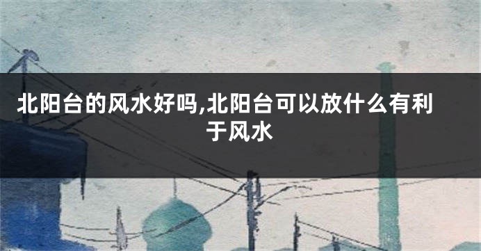 北阳台的风水好吗,北阳台可以放什么有利于风水