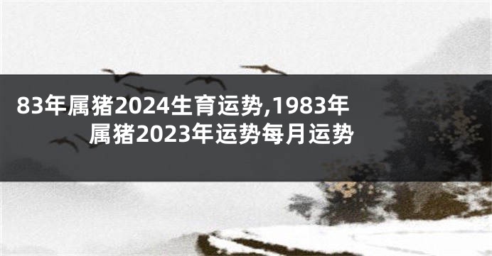 83年属猪2024生育运势,1983年属猪2023年运势每月运势