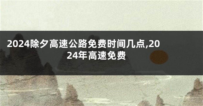 2024除夕高速公路免费时间几点,2024年高速免费