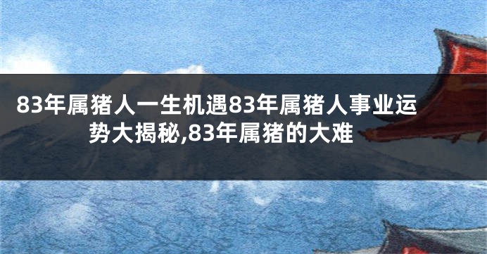 83年属猪人一生机遇83年属猪人事业运势大揭秘,83年属猪的大难