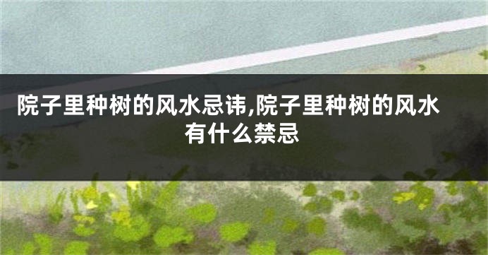 院子里种树的风水忌讳,院子里种树的风水有什么禁忌