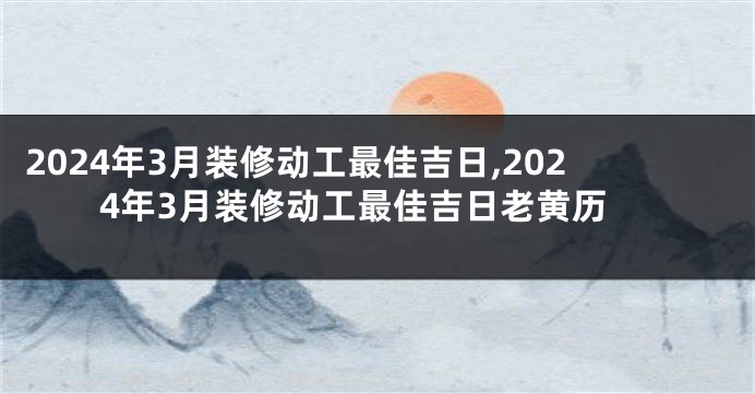 2024年3月装修动工最佳吉日,2024年3月装修动工最佳吉日老黄历