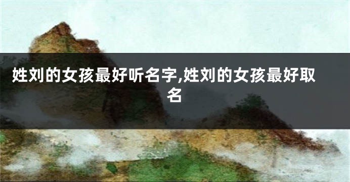 姓刘的女孩最好听名字,姓刘的女孩最好取名