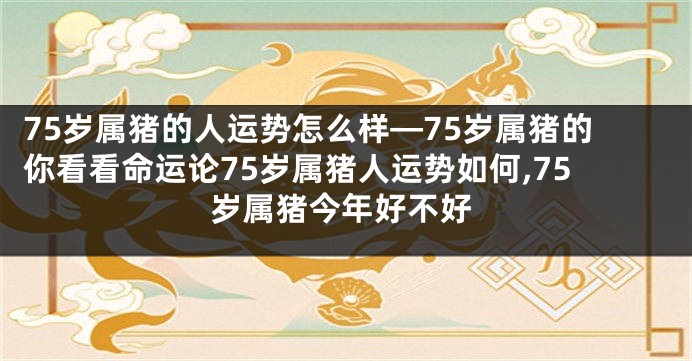 75岁属猪的人运势怎么样—75岁属猪的你看看命运论75岁属猪人运势如何,75岁属猪今年好不好
