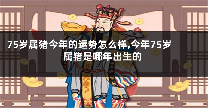 75岁属猪今年的运势怎么样,今年75岁属猪是哪年出生的