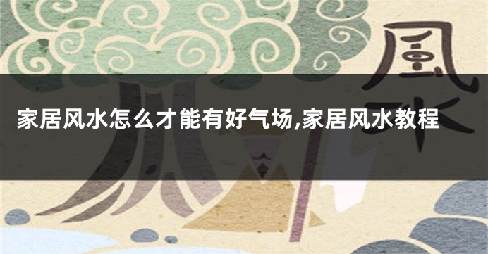 家居风水怎么才能有好气场,家居风水教程