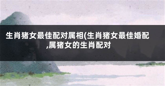 生肖猪女最佳配对属相(生肖猪女最佳婚配,属猪女的生肖配对