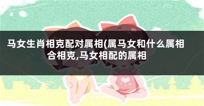 马女生肖相克配对属相(属马女和什么属相合相克,马女相配的属相