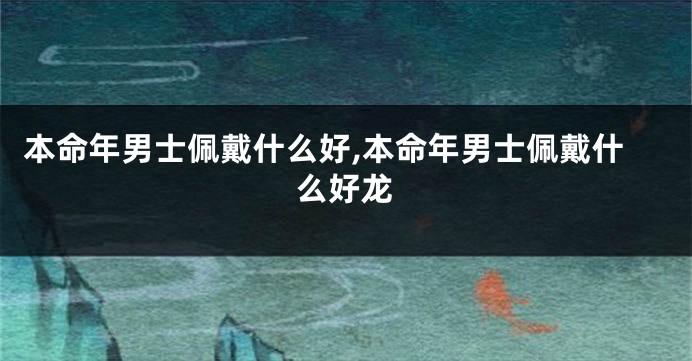 本命年男士佩戴什么好,本命年男士佩戴什么好龙