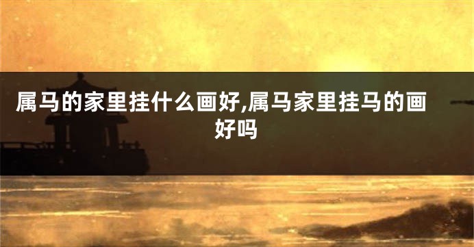 属马的家里挂什么画好,属马家里挂马的画好吗