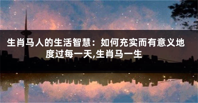 生肖马人的生活智慧：如何充实而有意义地度过每一天,生肖马一生