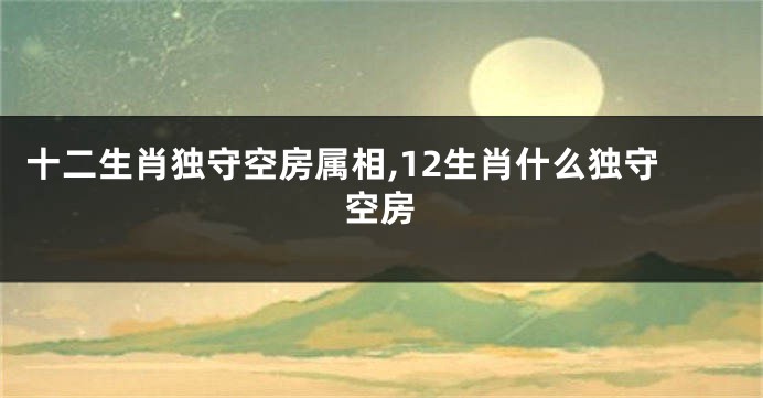 十二生肖独守空房属相,12生肖什么独守空房