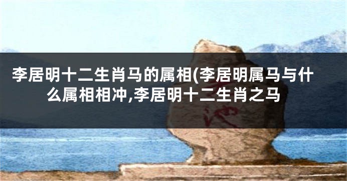 李居明十二生肖马的属相(李居明属马与什么属相相冲,李居明十二生肖之马