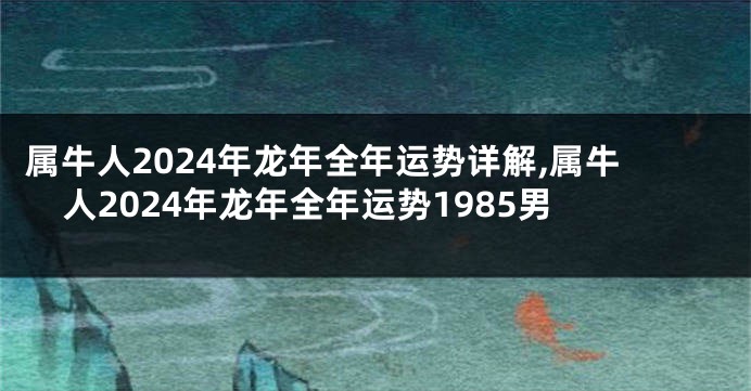 属牛人2024年龙年全年运势详解,属牛人2024年龙年全年运势1985男