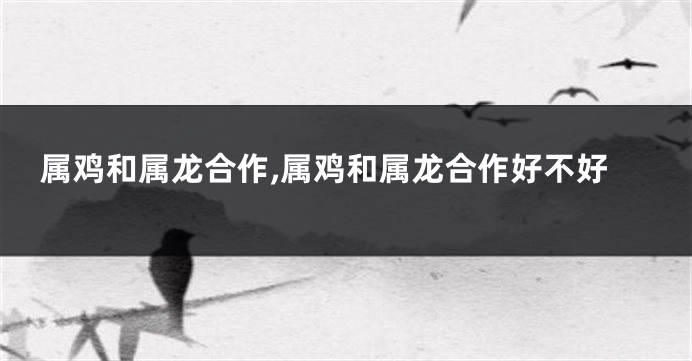 属鸡和属龙合作,属鸡和属龙合作好不好