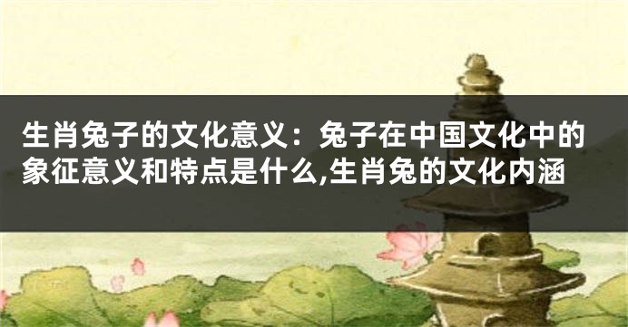 生肖兔子的文化意义：兔子在中国文化中的象征意义和特点是什么,生肖兔的文化内涵