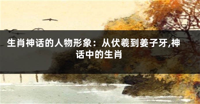 生肖神话的人物形象：从伏羲到姜子牙,神话中的生肖