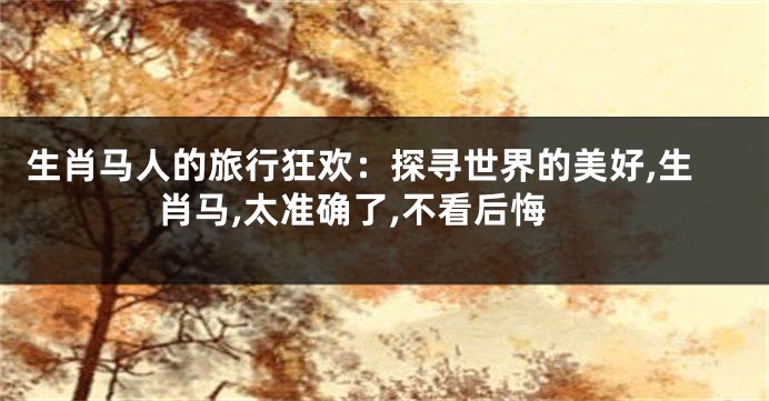 生肖马人的旅行狂欢：探寻世界的美好,生肖马,太准确了,不看后悔