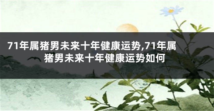 71年属猪男未来十年健康运势,71年属猪男未来十年健康运势如何