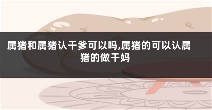 属猪和属猪认干爹可以吗,属猪的可以认属猪的做干妈