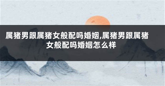 属猪男跟属猪女般配吗婚姻,属猪男跟属猪女般配吗婚姻怎么样
