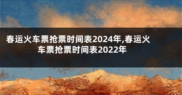 春运火车票抢票时间表2024年,春运火车票抢票时间表2022年
