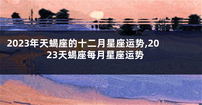 2023年天蝎座的十二月星座运势,2023天蝎座每月星座运势