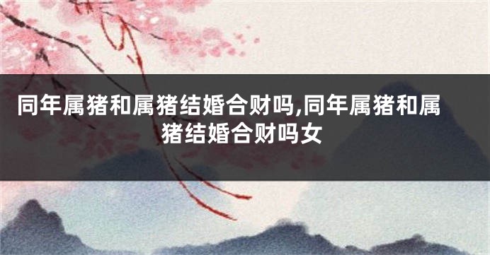 同年属猪和属猪结婚合财吗,同年属猪和属猪结婚合财吗女