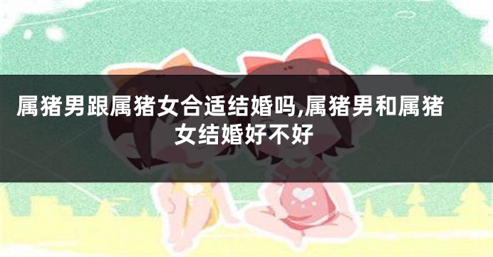 属猪男跟属猪女合适结婚吗,属猪男和属猪女结婚好不好