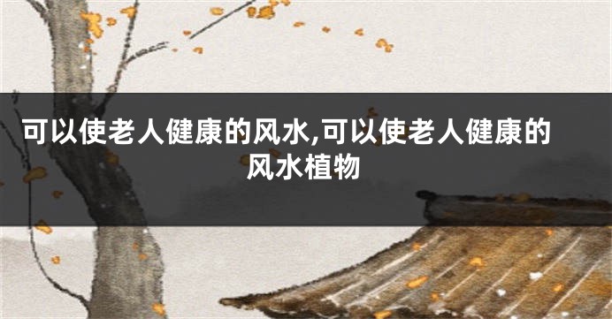 可以使老人健康的风水,可以使老人健康的风水植物