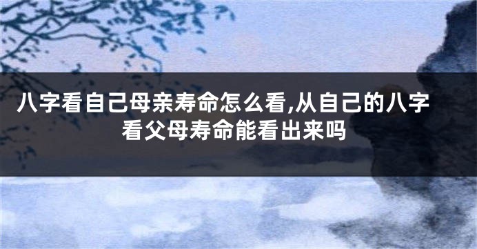 八字看自己母亲寿命怎么看,从自己的八字看父母寿命能看出来吗