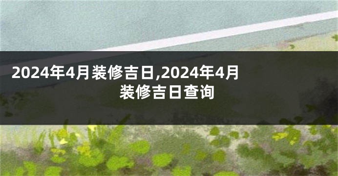 2024年4月装修吉日,2024年4月装修吉日查询