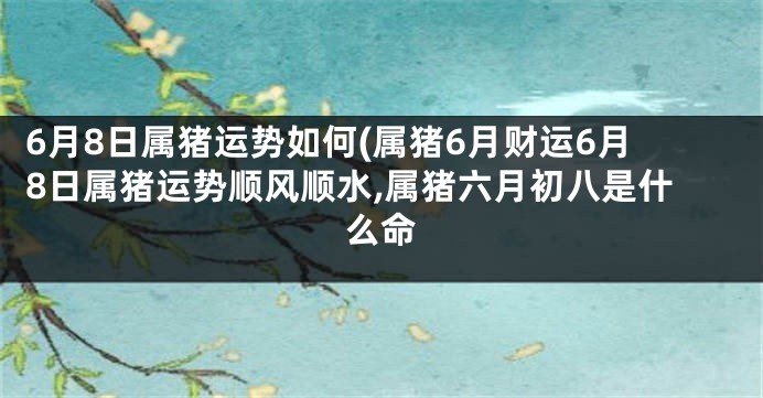 6月8日属猪运势如何(属猪6月财运6月8日属猪运势顺风顺水,属猪六月初八是什么命