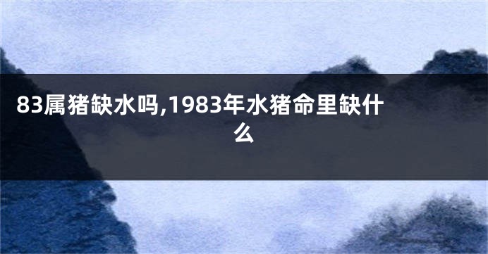 83属猪缺水吗,1983年水猪命里缺什么