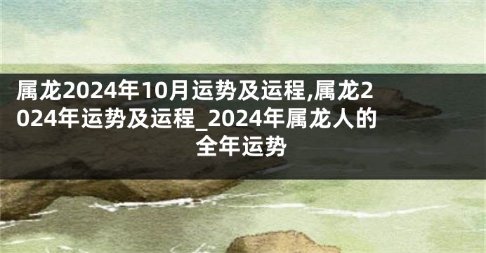 属龙2024年10月运势及运程,属龙2024年运势及运程_2024年属龙人的全年运势