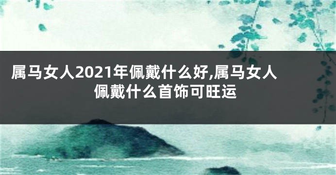 属马女人2021年佩戴什么好,属马女人佩戴什么首饰可旺运