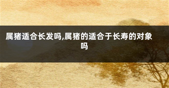 属猪适合长发吗,属猪的适合于长寿的对象吗
