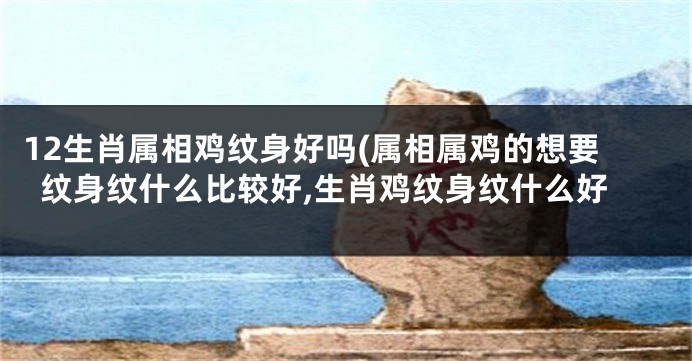 12生肖属相鸡纹身好吗(属相属鸡的想要纹身纹什么比较好,生肖鸡纹身纹什么好