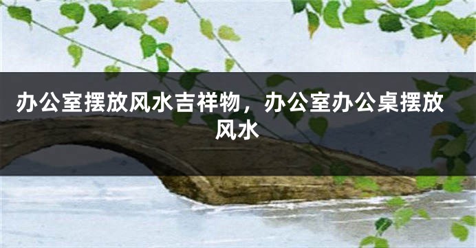 办公室摆放风水吉祥物，办公室办公桌摆放风水
