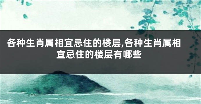 各种生肖属相宜忌住的楼层,各种生肖属相宜忌住的楼层有哪些